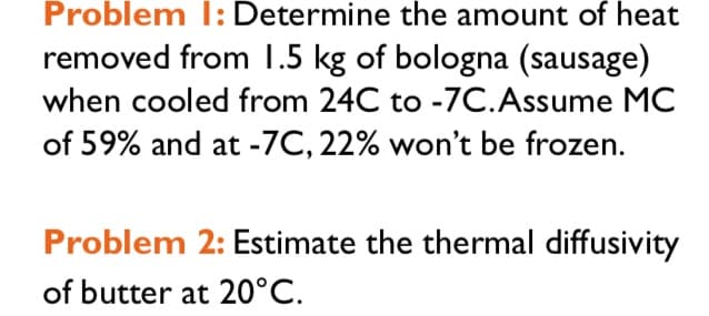 Problem I: Determine the amount of heat
removed from 1.5 kg of bologna (sausage)
when cooled from 24C to -7C.Assume MC
of 59% and at -7C, 22% won't be frozen.
Problem 2: Estimate the thermal diffusivity
of butter at 20°C.
