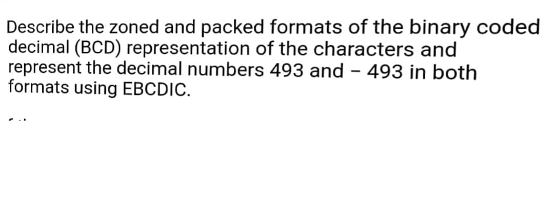 Describe the zoned and packed formats of the binary coded
decimal (BCD) representation of the characters and
represent the decimal numbers 493 and - 493 in both
formats using EBCDIC.
