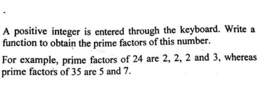 A positive integer is entered through the keyboard. Write a
function to obtain the prime factors of this number.
For example, prime factors of 24 are 2, 2, 2 and 3, whereas
prime factors of 35 are 5 and 7.