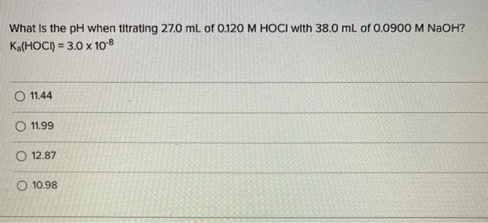 What Is the pH when titrating 27.0 mL of 0.120 M HOCI with 38.0 mL of 0.0900 M NaOH?
Ka(HOCI) = 3.0 x 108
%3!
O 11.44
O 11.99
O 12.87
O 10.98
