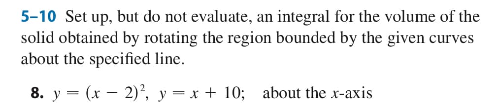 5-10 Set up, but do not evaluate, an integral for the volume of the
solid obtained by rotating the region bounded by the given curves
about the specified line.
8. y
=
(x-2)², y = x + 10; about the x-axis