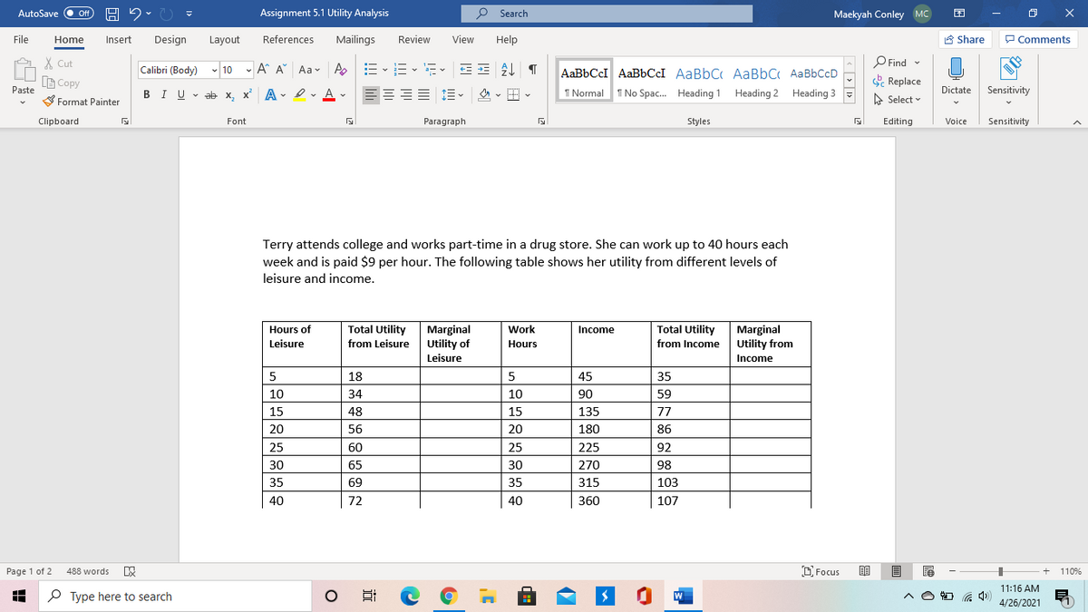 AutoSave
Off
Assignment 5.1 Utility Analysis
P Search
Maekyah Conley MC
O X
File
Home
Insert
Design
Layout
References
Mailings
Review
View
Help
É Share
P Comments
X Cut
B Copy
O Find
-
Calibri (Body) v 10 - A A Aa v Ao
AaBbCcI AABBCCI AaBbC AaBbC AaBbCcD
Replace
Paste
S Format Painter
1 Normal
I No Spac. Heading 1 Heading 2 Heading 3
BIU v ab x, x' A
- I v A v
A Select
Dictate Sensitivity
Clipboard
Font
Paragraph
Styles
Editing
Voice
Sensitivity
Terry attends college and works part-time in a drug store. She can work up to 40 hours each
week and is paid $9 per hour. The following table shows her utility from different levels of
leisure and income.
Total Utility
from Leisure Utility of
Work
Total Utility
Marginal
Utility from
Hours of
Marginal
Income
Leisure
Hours
from Income
Leisure
Income
5
18
45
35
10
34
10
90
59
15
48
15
135
77
20
56
20
180
86
25
60
25
225
92
30
65
30
270
98
35
69
35
315
103
40
72
40
360
107
Page 1 of 2
D Focus
488 words
110%
11:16 AM
P Type here to search
W
4/26/2021
近
