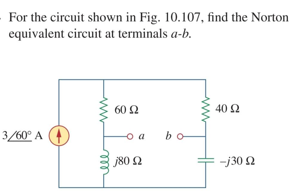 For the circuit shown in Fig. 10.107, find the Norton
equivalent circuit at terminals a-b.
60 Q
40 Q
3/60° A
o a
bo
j80 N
-j30 Q
ll
