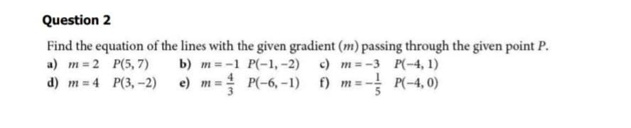 Question 2
Find the equation of the lines with the given gradient (m) passing through the given point P.
a) m=2
P(5,7)
b) m = -1 P(-1, -2) c)
m = -3
P(-4,1)
d) m 4
P(3,-2)
e) m =
P(-6,-1)
f)
m = -
P(-4,0)