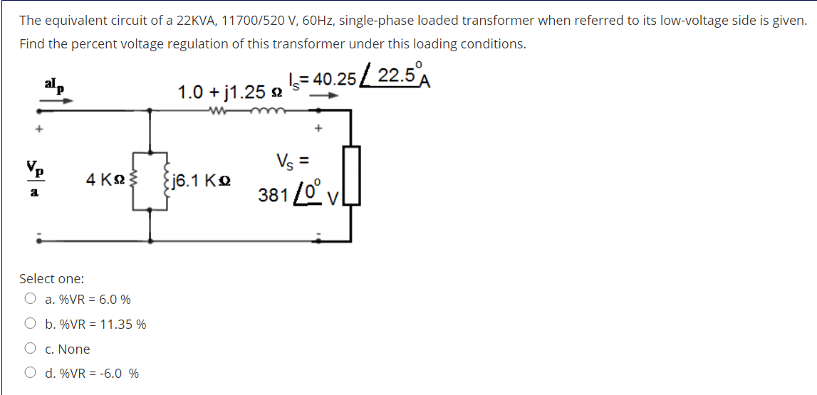The equivalent circuit of a 22KVA, 11700/520 V, 60HZ, single-phase loaded transformer when referred to its low-voltage side is given.
Find the percent voltage regulation of this transformer under this loading conditions.
5= 40.25/ 22.5A
1.0 + j1.25 2
+
Vp
Vs =
4 K2
Ej6.1 Ko
381 /0°
vL
a
Select one:
O a. %VR = 6.0 %
O b. %VR = 11.35 %
O c. None
O d. %VR = -6.0 %
