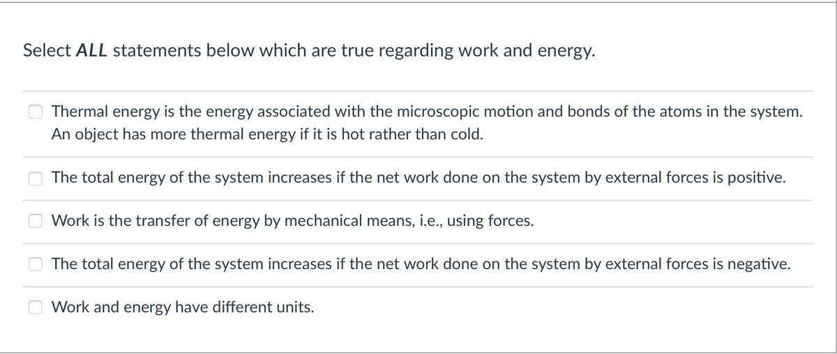 Select ALL statements below which are true regarding work and energy.
Thermal energy is the energy associated with the microscopic motion and bonds of the atoms in the system.
An object has more thermal energy if it is hot rather than cold.
The total energy of the system increases if the net work done on the system by external forces is positive.
Work is the transfer of energy by mechanical means, i.e., using forces.
The total energy
the system increases if
net
done on the system by external forces is negative.
Work and energy have different units.

