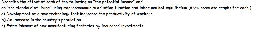 Describe the effect of each of the following on "the potential income" and
on "the standard of living" using macroeconomic production function and labor market equilibrium (draw separate graphs for each.)
a) Development of a new technology that increases the productivity of workers.
b) An increase in the country's population.
c) Establishment of new manufacturing factories by increased investments.
