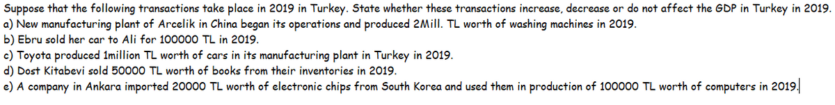 Suppose that the following transactions take place in 2019 in Turkey. State whether these transactions increase, decrease or do not affect the GDP in Turkey in 2019.
a) New manufacturing plant of Arcelik in China began its operations and produced 2Mill. TL worth of washing machines in 2019.
b) Ebru sold her car to Ali for 100000 TL in 2019.
c) Toyota produced 1million TL worth of cars in its manufacturing plant in Turkey in 2019.
d) Dost Kitabevi sold 50000 TL worth of books from their inventories in 2019.
e) A company in Ankara imported 20000 TL worth of electronic chips from South Korea and used them in production of 100000 TL worth of computers in 2019.
