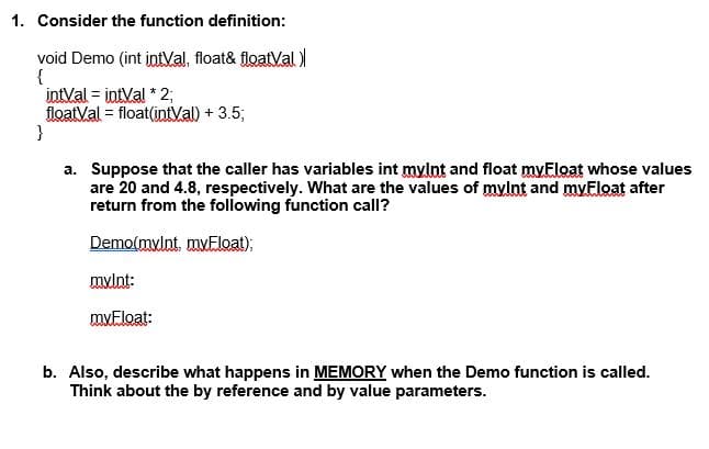1. Consider the function definition:
void Demo (int intVal, float& floatVal
{
intVal = intVal * 2;
floatVal = float(intVal) + 3.5;
}
a. Suppose that the caller has variables int mylnt and float myEloat whose values
are 20 and 4.8, respectively. What are the values of mylnt and myEloat after
return from the following function call?
Demo(mylnt, myEloat);
mulnt:
mvEloat:
b. Also, describe what happens in MEMORY when the Demo function is called.
Think about the by reference and by value parameters.
