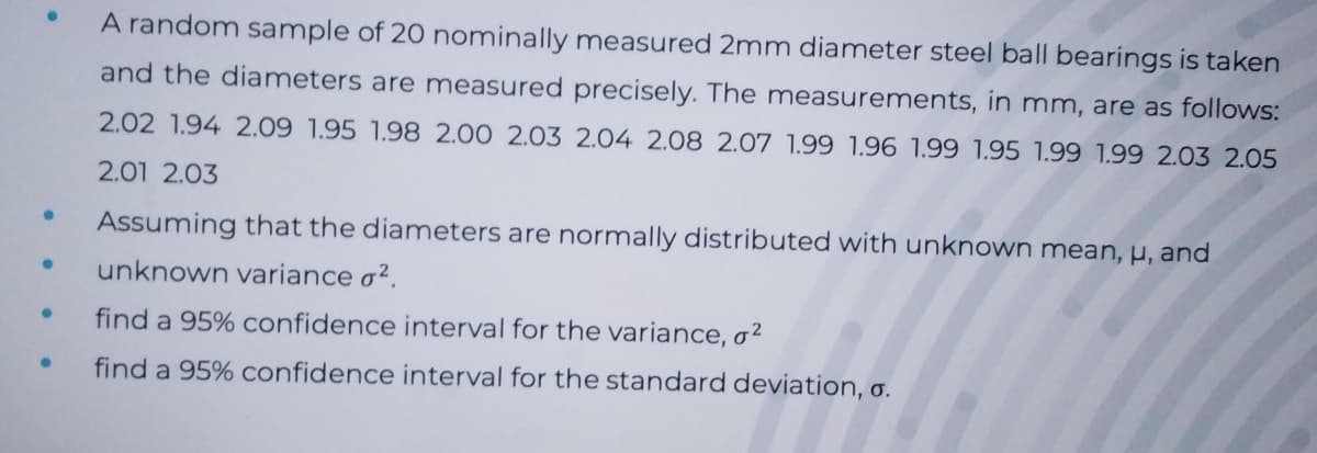 A random sample of 20 nominally measured 2mm diameter steel ball bearings is taken
and the diameters are measured precisely. The measurements, in mm, are as follows:
2.02 1.94 2.09 1.95 1.98 2.00 2.03 2.04 2.08 2.07 1.99 1.96 1.99 1.95 1.99 1.99 2.03 2.05
2.01 2.03
Assuming that the diameters are normally distributed with unknown mean, µ, and
unknown variance o².
find a 95% confidence interval for the variance, o²
find a 95% confidence interval for the standard deviation, o.
