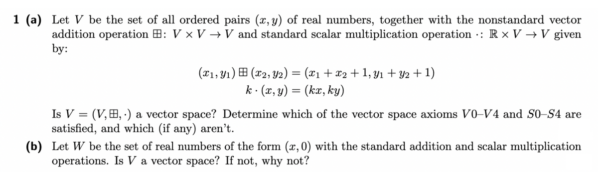 1 (a) Let V be the set of all ordered pairs (x, y) of real numbers, together with the nonstandard vector
addition operation : V x V → V and standard scalar multiplication operation : Rx VV given
by:
(x1, y₁) (x2, Y2) = (x₁ + x₂ + 1, y₁ + y2 + 1)
k (x, y) = (kx, ky)
Is V =
(V,B,.) a vector space? Determine which of the vector space axioms V0-V4 and S0-S4 are
satisfied, and which (if any) aren't.
(b) Let W be the set of real numbers of the form (x, 0) with the standard addition and scalar multiplication
operations. Is V a vector space? If not, why not?
