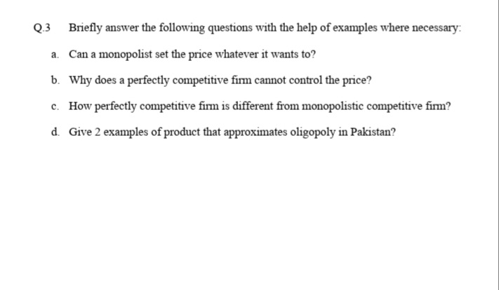Q.3 Briefly answer the following questions with the help of examples where necessary:
a. Can a monopolist set the price whatever it wants to?
b. Why does a perfectly competitive firm cannot control the price?
c. How perfectly competitive firm is different from monopolistic competitive firm?
d. Give 2 examples of product that approximates oligopoly in Pakistan?
