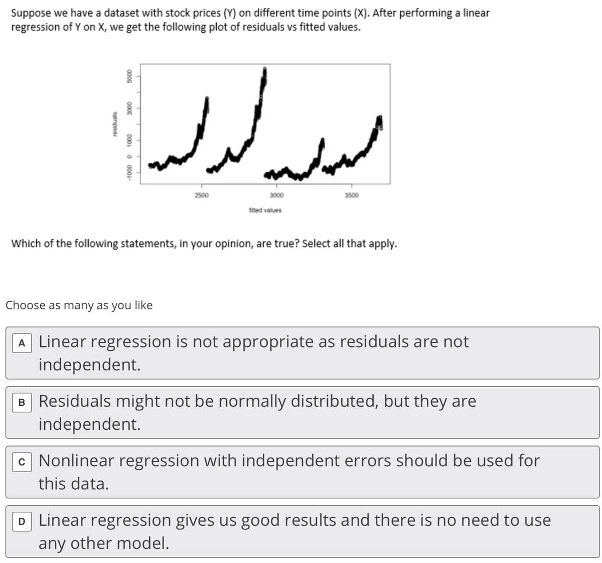 Suppose we have a dataset with stock prices (Y) on different time points (X). After performing a linear
regression of Y on X, we get the following plot of residuals vs fitted values.
2500
3000
3500
fited values
Which of the following statements, in your opinion, are true? Select all that apply.
Choose as many as you like
A Linear regression is not appropriate as residuals are not
independent.
B Residuals might not be normally distributed, but they are
independent.
c Nonlinear regression with independent errors should be used for
this data.
D Linear regression gives us good results and there is no need to use
any other model.
000G
0000
-1000 0 1000
sjenpsa

