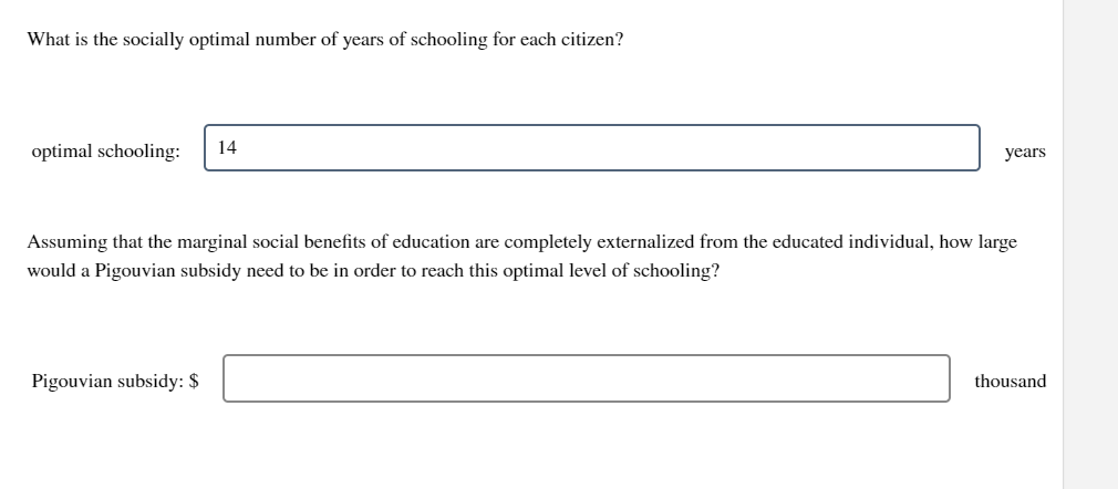 What is the socially optimal number of years of schooling for each citizen?
optimal schooling: 14
years
Assuming that the marginal social benefits of education are completely externalized from the educated individual, how large
would a Pigouvian subsidy need to be in order to reach this optimal level of schooling?
Pigouvian subsidy: $
thousand