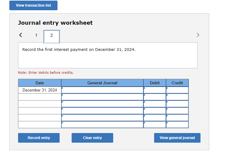 View transaction list
Journal entry worksheet
1
2
Record the first interest payment on December 31, 2024.
Note: Enter debits before credits.
Date
December 31, 2024
Record entry
General Journal
Clear entry
Debit
Credit
View general journal
>