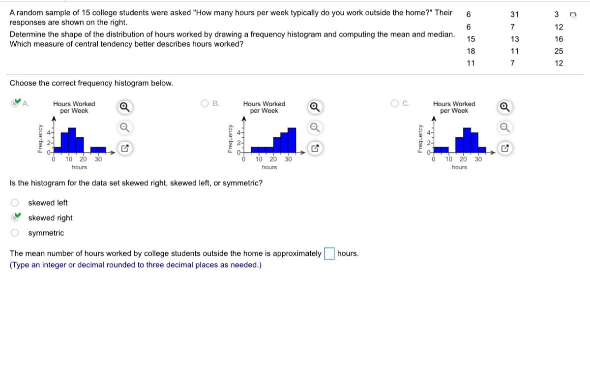 A random sample of 15 college students were asked "How many hours per week typically do you work outside the home?" Their
responses are shown on the right.
6
31
3
6
7
12
Determine the shape of the distribution of hours worked by drawing a frequency histogram and computing the mean and median.
Which measure of central tendency better describes hours worked?
15
13
16
18
11
25
11
7
12
Choose the correct frequency histogram below.
Y A.
OB.
Hours Worked
per Week
Hours Worked
per Week
Q
Hours Worked
per Week
10 20 30
10 20
30
10 20 30
hours
hours
hours
Is the histogram for the data set skewed right, skewed left, or symmetric?
skewed left
skewed right
O symmetric
The mean number of hours worked by college students outside the home is approximately hours.
(Type an integer or decimal rounded to three decimal places as needed.)
Frequency
Frequency
Frequency
