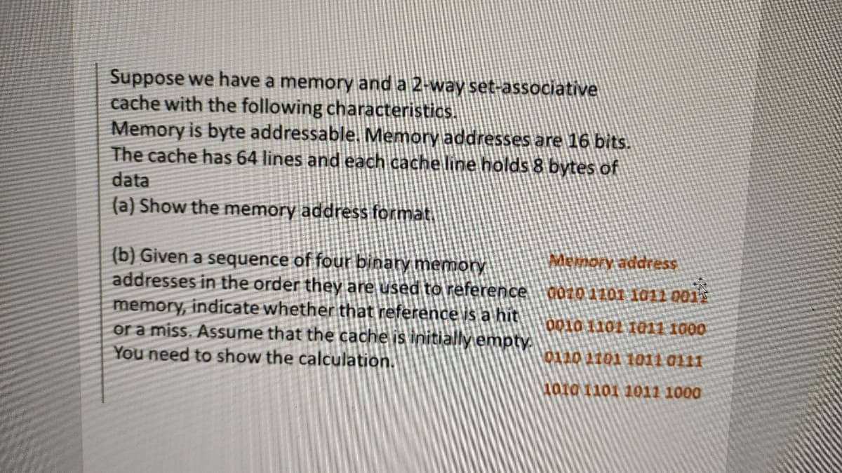 Suppose we have a memory and a 2-way set-associative
cache with the following characteristics.
Memory is byte addressable. Memory addresses are 16 bits.
The cache has 64 lines and each cache line holds 8 bytes of
data
(a) Show the memory address format
Memory address
(b) Given a sequence of four binary memory
addresses in the order they are used to reference d070 1101 1011 001
memory, indicate whether that reference is a hit
or a miss. Assume that the cache is initiallyempty.
You need to show the calculation.
0010 1101 1@11 1000
0110 1101 1011 0111
ara 1101 1011 1000

