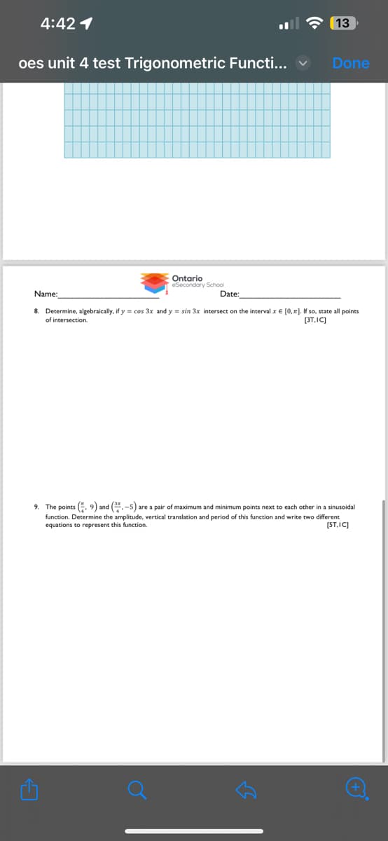 4:42 1
oes unit 4 test Trigonometric Functi...
Ontario
eSecondary School
Name:
13
Done
Date:
8. Determine, algebraically, if y = cos 3x and y = sin 3x intersect on the interval x € [0, π]. If so, state all points
of intersection.
[3T.IC]
9. The points (9) and (3-5) are a pair of maximum and minimum points next to each other in a sinusoidal
function. Determine the amplitude, vertical translation and period of this function and write two different
equations to represent this function.
[ST.IC]