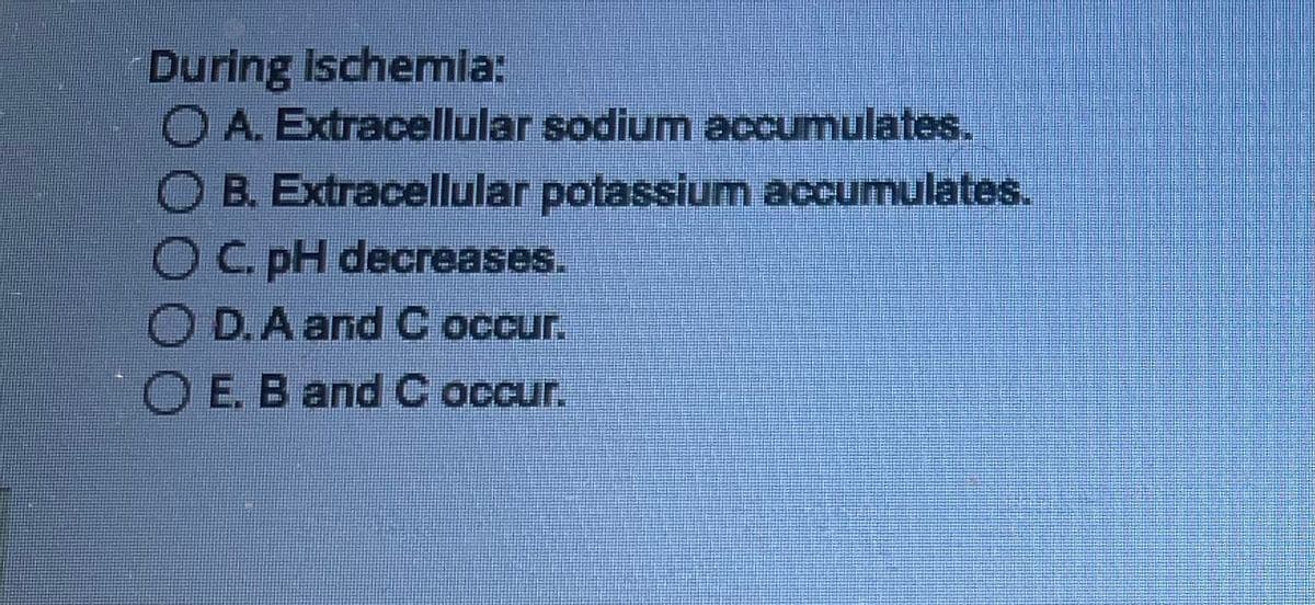 During Ischemia:
OA. Extracellular sodium accumulates.
B. Extracellular potassium accumulates.
OC. pH decreases.
OD.A and C occur.
OE. B and C occur.