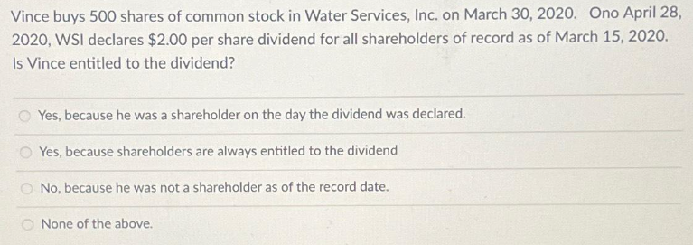 Vince buys 500 shares of common stock in Water Services, Inc. on March 30, 2020. Ono April 28,
2020, WSI declares $2.00 per share dividend for all shareholders of record as of March 15, 2020.
Is Vince entitled to the dividend?
Yes, because he was a shareholder on the day the dividend was declared.
Yes, because shareholders are always entitled to the dividend
No, because he was not a shareholder as of the record date.
None of the above.