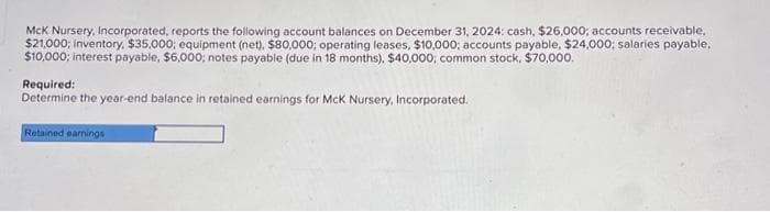 McK Nursery, Incorporated, reports the following account balances on December 31, 2024: cash, $26,000; accounts receivable,
$21,000; inventory, $35,000; equipment (net), $80,000; operating leases, $10,000; accounts payable, $24,000; salaries payable,
$10,000; interest payable, $6,000; notes payable (due in 18 months), $40,000; common stock, $70,000.
Required:
Determine the year-end balance in retained earnings for McK Nursery, Incorporated.
Retained earnings