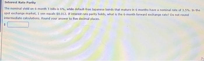 Interest Rate Parity
The nominal yield on 6-month T-bills is 6%, while default-free Japanese bonds that mature in 6 months have a nominal rate of 3.5%. In the
spot exchange market, 1 yen equals $0.012. If interest rate parity holds, what is the 6-month forward exchange rate? Do not round
intermediate calculations. Round your answer to five decimal places.