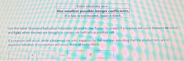 Enter electrons as e.
Use smallest possible integer coefficients.
If a box is not needed, leave it blank.
Use the table 'Standard Reduction Potentials' located in the 'Tables', to predict if a reaction will occur between Ni metal
and 12(s), when the two are brought in contact via half-cells in a voltaic cell.
If a reaction will occur, write a balanced net ionic equation for the reaction, assuming that the product ions are in
aqueous solution. If no reaction will occur, leave all boxes blank.