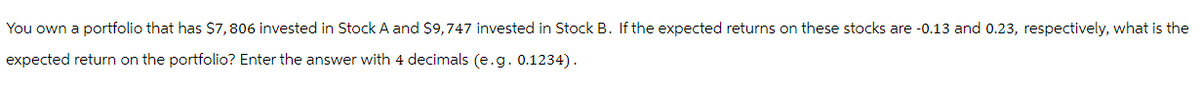 You own a portfolio that has $7,806 invested in Stock A and $9,747 invested in Stock B. If the expected returns on these stocks are -0.13 and 0.23, respectively, what is the
expected return on the portfolio? Enter the answer with 4 decimals (e.g. 0.1234).