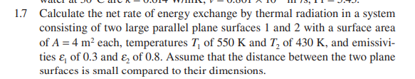 1.7 Calculate the net rate of energy exchange by thermal radiation in a system
consisting of two large parallel plane surfaces 1 and 2 with a surface area
of A = 4 m? each, temperatures T, of 550 K and T, of 430 K, and emissivi-
ties & of 0.3 and E, of 0.8. Assume that the distance between the two plane
surfaces is small compared to their dimensions.

