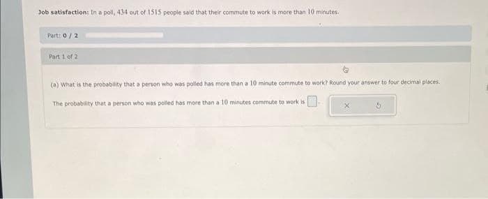 Job satisfaction: In a poll, 434 out of 1515 people said that their commute to work is more than 10 minutes.
Part: 0/2
Part 1 of 2
(a) What is the probability that a person who was polled has more than a 10 minute commute to work? Round your answer to four decimal places.
The probability that a person who was polled has more than a 10 minutes commute to work is