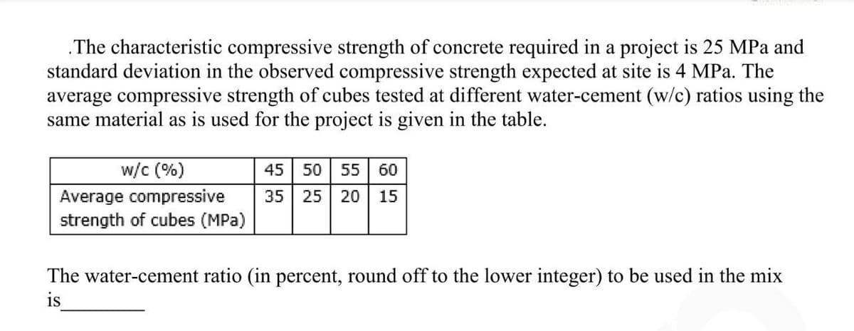 .The characteristic compressive strength of concrete required in a project is 25 MPa and
standard deviation in the observed compressive strength expected at site is 4 MPa. The
average compressive strength of cubes tested at different water-cement (w/c) ratios using the
same material as is used for the project is given in the table.
w/c (%)
Average compressive
strength of cubes (MPa)
45 50 55 60
35 25 20 15
The water-cement ratio (in percent, round off to the lower integer) to be used in the mix