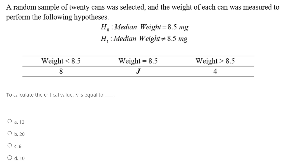A random sample of twenty cans was selected, and the weight of each can was measured to
perform the following hypotheses.
O a. 12
Weight < 8.5
8
To calculate the critical value, n is equal to
O b. 20
O c. 8
O d. 10
Ho: Median Weight=8.5 mg
H₁: Median Weight = 8.5 mg
Weight = 8.5
J
Weight > 8.5
4