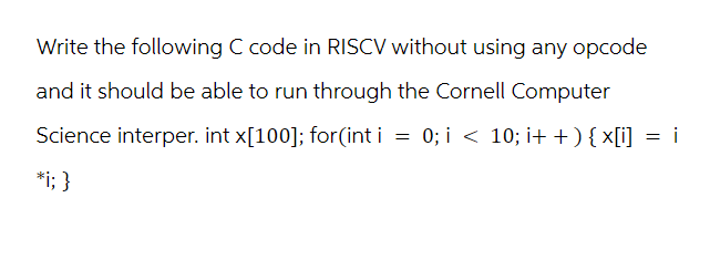 Write the following C code in RISCV without using any opcode
and it should be able to run through the Cornell Computer
Science interper. int x[100]; for(int i = 0; i < 10; i++) {x[i] = i
*i; }