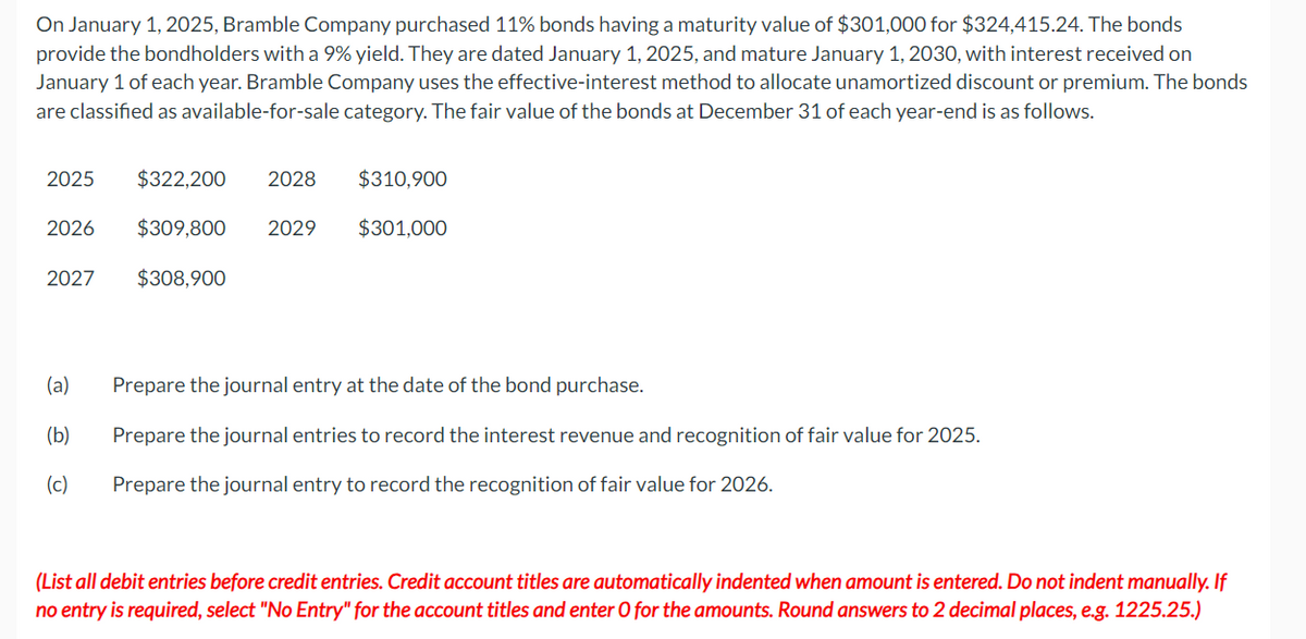 On January 1, 2025, Bramble Company purchased 11% bonds having a maturity value of $301,000 for $324,415.24. The bonds
provide the bondholders with a 9% yield. They are dated January 1, 2025, and mature January 1, 2030, with interest received on
January 1 of each year. Bramble Company uses the effective-interest method to allocate unamortized discount or premium. The bonds
are classified as available-for-sale category. The fair value of the bonds at December 31 of each year-end is as follows.
2025 $322,200 2028
$309,800 2029
$308,900
2026
2027
(a)
(b)
(c)
$310,900
$301,000
Prepare the journal entry at the date of the bond purchase.
Prepare the journal entries to record the interest revenue and recognition of fair value for 2025.
Prepare the journal entry to record the recognition of fair value for 2026.
(List all debit entries before credit entries. Credit account titles are automatically indented when amount is entered. Do not indent manually. If
no entry is required, select "No Entry" for the account titles and enter O for the amounts. Round answers to 2 decimal places, e.g. 1225.25.)