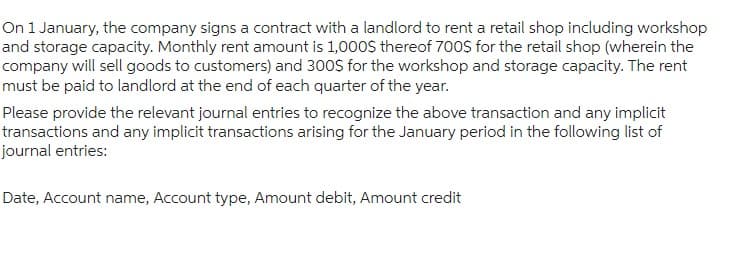 On 1 January, the company signs a contract with a landlord to rent a retail shop including workshop
and storage capacity. Monthly rent amount is 1,000$ thereof 700$ for the retail shop (wherein the
company will sell goods to customers) and 300$ for the workshop and storage capacity. The rent
must be paid to landlord at the end of each quarter of the year.
Please provide the relevant journal entries to recognize the above transaction and any implicit
transactions and any implicit transactions arising for the January period in the following list of
journal entries:
Date, Account name, Account type, Amount debit, Amount credit