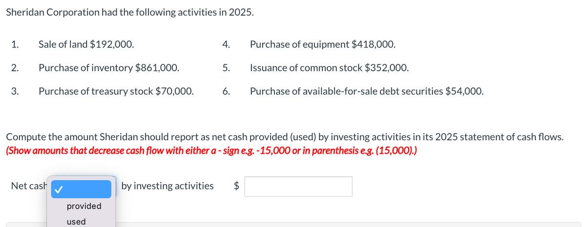 Sheridan Corporation had the following activities in 2025.
1.
2.
3.
Sale of land $192,000.
Purchase of inventory $861,000.
Purchase of treasury stock $70,000.
Net cash
provided
used
Purchase of equipment $418,000.
5. Issuance of common stock $352,000.
by investing activities
4.
Compute the amount Sheridan should report as net cash provided (used) by investing activities in its 2025 statement of cash flows.
(Show amounts that decrease cash flow with either a - sign e.g. -15,000 or in parenthesis e.g. (15,000).)
6.
Purchase of available-for-sale debt securities $54,000.
$