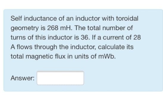 Self inductance of an inductor with toroidal
geometry is 268 mH. The total number of
turns of this inductor is 36. If a current of 28
A flows through the inductor, calculate its
total magnetic flux in units of mWb.
Answer: