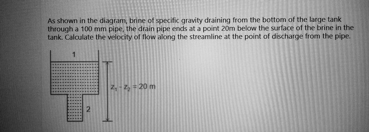 As shown in the diagram, brine of specific gravity draining from the bottom of the large tank
through a 100 mm pipe, the drain pipe ends at a point 20m below the surface of the brine in the
tank. Calculate the velocity of flow along the streamline at the point of discharge from the pipe.
LETIKU
FUL
1
PERANIITT
LLETTE
TEL
TO
NE
2
Z₁-Z₂ = 20 m
z,