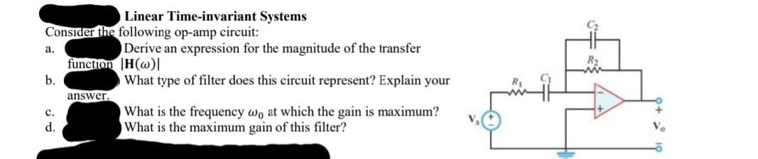 Linear Time-invariant Systems
Consider the following op-amp circuit:
Derive an expression for the magnitude of the transfer
а.
function |H(w)|
b.
What type of filter does this circuit represent? Explain your
answer.
What is the frequency wo at which the gain is maximum?
What is the maximum gain of this filter?
с.
d.
