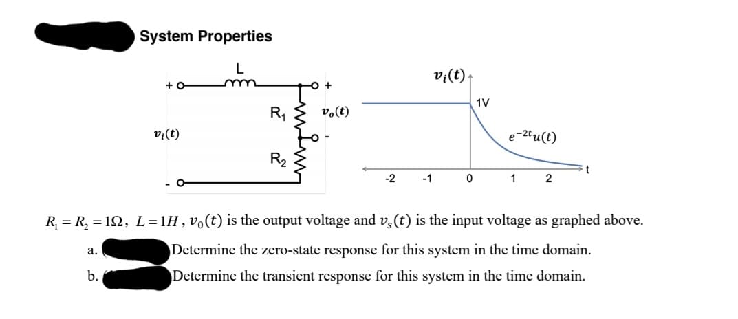 System Properties
v:(t)
+ O
1V
R,
v.(t)
v;(t)
e-2tu(t)
R2
-2
-1
1
2
- O
R, = R, = 12, L = 1H , vo(t) is the output voltage and v,(t) is the input voltage as graphed above.
а.
Determine the zero-state response for this system in the time domain.
b.
Determine the transient response for this system in the time domain.
