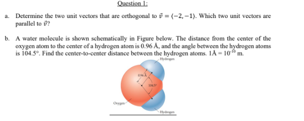 Question 1:
a. Determine the two unit vectors that are orthogonal to i = (-2, –1). Which two unit vectors are
parallel to v?
b. A water molecule is shown schematically in Figure below. The distance from the center of the
oxygen atom to the center of a hydrogen atom is 0.96 Å, and the angle between the hydrogen atoms
is 104.5°. Find the center-to-center distance between the hydrogen atoms. 1Å = 1010 m.
Hyd
Ovygen
Hydogm
