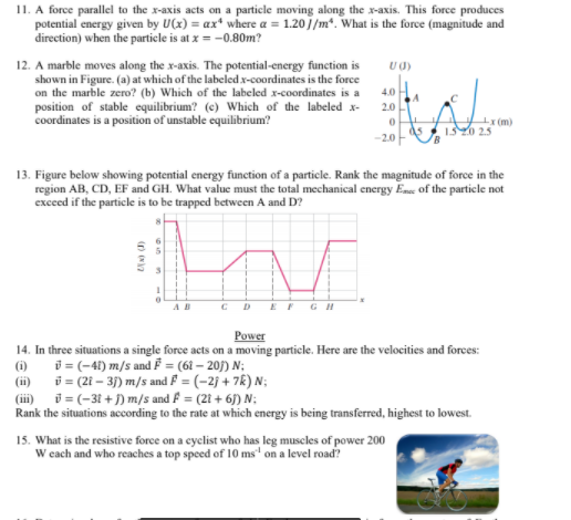 11. A force parallel to the x-axis acts on a particle moving along the x-axis. This force produces
potential energy given by U(x) = ax* where a = 1.20]/m*. What is the force (magnitude and
direction) when the particle is at x = -0.80m?
12. A marble moves along the x-axis. The potential-energy function is
shown in Figure. (a) at which of the labeled x-coordinates is the force
on the marble zero? (b) Which of the labeled x-coordinates is a
position of stable equilibrium? (c) Which of the labeled x-
coordinates is a position of unstable equilibrium?
U0)
4.0
2.0
ds
(m)
150 2.5
-2.0
13. Figure below showing potential energy function of a particle. Rank the magnitude of force in the
region AB, CD, EF and GH. What value must the total mechanical energy Ene of the particle not
exceed if the particle is to be trapped between A and D?
AB
GH
Power
14. In three situations a single force acts on a moving particle. Here are the velocities and forces:
(i)
i = (-4) m/s and F = (61 – 205) N;
(ii) i = (2i – 3) m/s and F = (-2j + 7k) N;
(iii) i = (-31 + ) m/s and F = (21 + 6) N:
Rank the situations according to the rate at which energy is being transferred, highest to lowest.
15. What is the resistive force on a cyclist who has leg muscles of power 200
W each and who reaches a top speed of 10 ms' on a level road?
