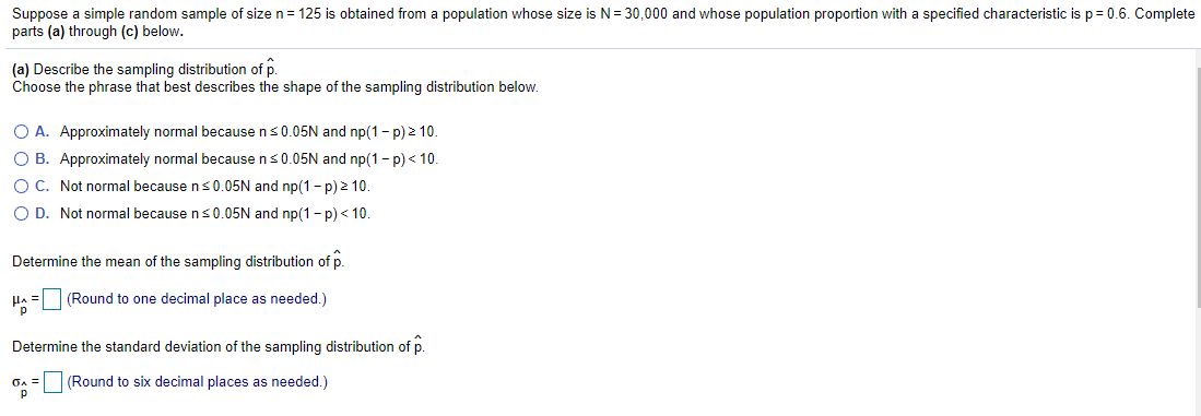 Suppose a simple random sample of size n = 125 is obtained from a population whose size is N= 30,000 and whose population proportion with a specified characteristic is p= 0.6. Complete
parts (a) through (c) below.
(a) Describe the sampling distribution of p.
Choose the phrase that best describes the shape of the sampling distribution below.
O A. Approximately normal because ns0.05N and np(1- p) > 10.
O B. Approximately normal because ns0.05N and np(1- p) < 10.
O C. Not normal because ns0.05N and np(1- p) 2 10.
O D. Not normal because ns0.05N and np(1 - p)< 10.
Determine the mean of the sampling distribution of p.
Ha = (Round to one decimal place as needed.)
Determine the standard deviation of the sampling distribution of p.
On = (Round to six decimal places as needed.)
