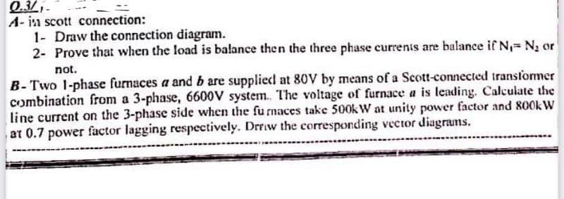 0.3/₁.
A- in scott connection:
1- Draw the connection diagram.
2- Prove that when the load is balance then the three phase currents are balance if N₁-N₂ or
not.
B-Two 1-phase furnaces a and b are supplied at 80V by means of a Scott-connected transformer
combination from a 3-phase, 6600V system. The voltage of furnace a is leading. Calculate the
line current on the 3-phase side when the furnaces take 500kW at unity power factor and 800kW
at 0.7 power factor lagging respectively. Drrow the corresponding vector diagrams.