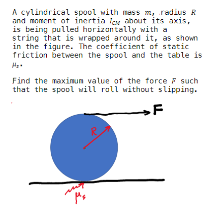 A cylindrical spool with mass m, .radius R
and moment of inertia Icm about its axis,
is being pulled horizontally with a
string that is wrapped around it, as shown
in the figure. The coefficient of static
friction between the spool and the table is
Find the maximum value of the force F such
that the spool will roll without slipping.
→F
R.
