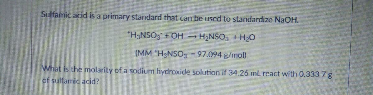 Sulfamic acid is a primary standard that can be used to standardize NaOH.
*H3NSO3 + OH →
H2NSO, + H2O
(MM "H&NSO, = 97.094 g/mol)
What is the molarity of a sodium hydroxide solution if 34.26 mL react with 0.333 7 g
of sulfamic acid?
