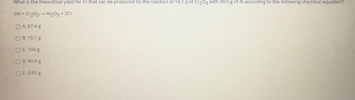 What is the theoretical yield for Cr that can be produced by the reaction of 14.1 g of Cr203 with 30.0 g of Al according to the following chemical equation?
2AI + Cr203 - Al203+ 2Cr
O A. 67.4 g
O B. 15.1 g
OC. 104 g
O D. 99.9 g
O E. 9.65 g
