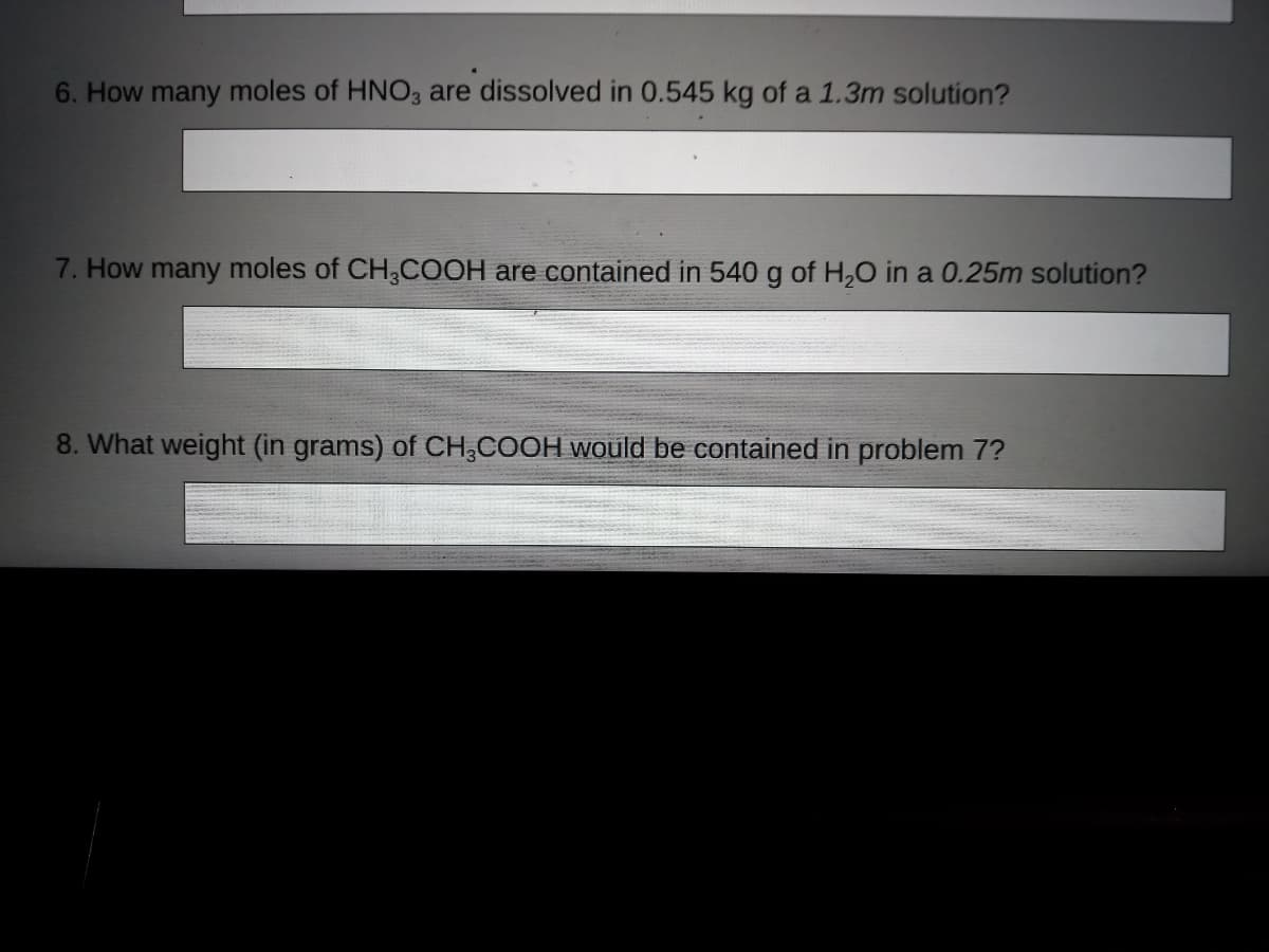6. How many moles of HNO3 are dissolved in 0.545 kg of a 1.3m solution?
7. How many moles of CH,COOH are contained in 540 g of H,0 in a 0.25m solution?
8. What weight (in grams) of CH,COOH would be contained in problem 7?
