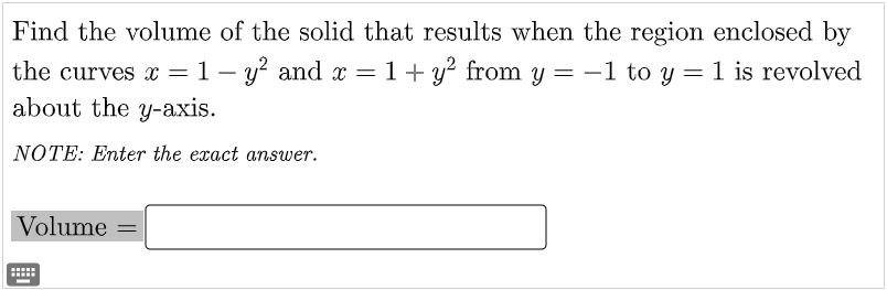 Find the volume of the solid that results when the region enclosed by
the curves x=1 – y? and x = 1+ y? from y = -1 to y = 1 is revolved
about the y-axis.
NOTE: Enter the exact answer.
Volume =
.....
