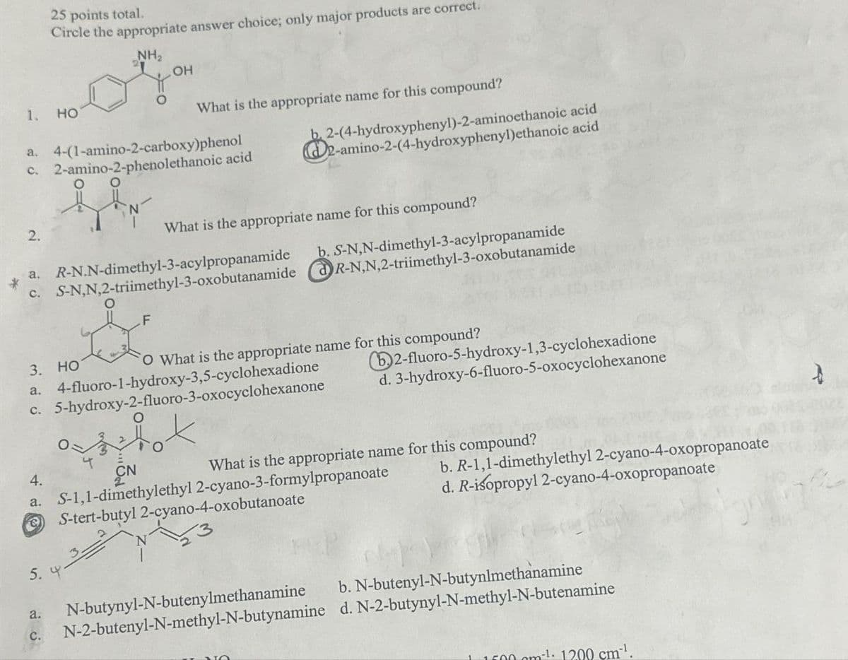 25 points total.
Circle the appropriate answer choice; only major products are correct.
NH₂
1.
HO
OH
What is the appropriate name for this compound?
a. 4-(1-amino-2-carboxy)phenol
c. 2-amino-2-phenolethanoic acid
O
b. 2-(4-hydroxyphenyl)-2-aminoethanoic acid
2-amino-2-(4-hydroxyphenyl)ethanoic acid
2.
What is the appropriate name for this compound?
*
a. R-N.N-dimethyl-3-acylpropanamide
c. S-N,N,2-triimethyl-3-oxobutanamide
F
b. S-N,N-dimethyl-3-acylpropanamide
R-N,N,2-triimethyl-3-oxobutanamide
3. HO
a.
c. 5-hydroxy-2-fluoro-3-oxocyclohexanone
O What is the appropriate name for this compound?
4-fluoro-1-hydroxy-3,5-cyclohexadione
b2-fluoro-5-hydroxy-1,3-cyclohexadione
d. 3-hydroxy-6-fluoro-5-oxocyclohexanone
CN
4.
a. S-1,1-dimethylethyl 2-cyano-3-formylpropanoate
S-tert-butyl 2-cyano-4-oxobutanoate
What is the appropriate name for this compound?
b. R-1,1-dimethylethyl 2-cyano-4-oxopropanoate
d. R-isopropyl 2-cyano-4-oxopropanoate
5. Y
ن نے
N-butynyl-N-butenylmethanamine
b. N-butenyl-N-butylmethanamine
N-2-butenyl-N-methyl-N-butynamine d. N-2-butynyl-N-methyl-N-butenamine
1.1500 m²¹· 1200 cm-¹.
